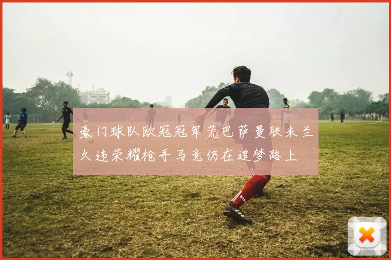 豪门球队欧冠冠军荒巴萨曼联米兰久违荣耀枪手马竞仍在追梦路上