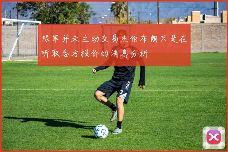 绿军并未主动交易杰伦布朗只是在听取各方报价的消息分析