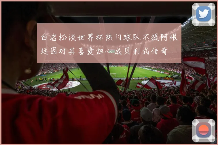 白岩松谈世界杯热门球队不提阿根廷因对其喜爱担心成贝利式传奇