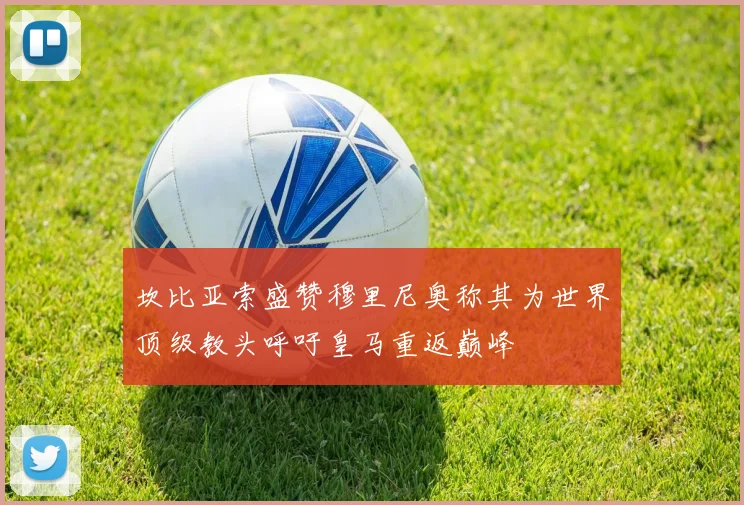 坎比亚索盛赞穆里尼奥称其为世界顶级教头呼吁皇马重返巅峰
