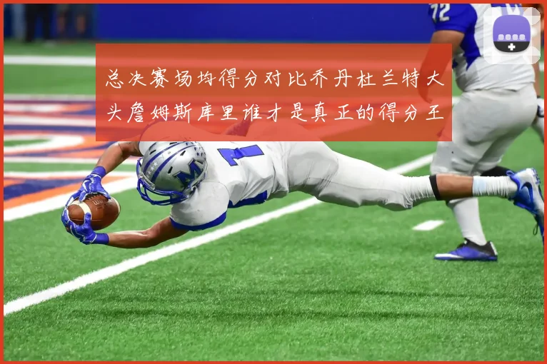 总决赛场均得分对比乔丹杜兰特大头詹姆斯库里谁才是真正的得分王