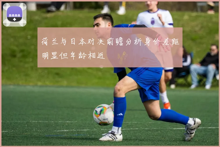 荷兰与日本对决前瞻分析身价差距明显但年龄相近