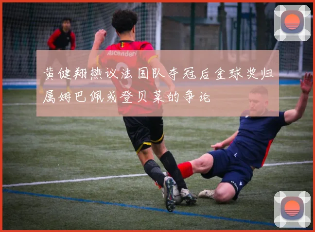 黄健翔热议法国队夺冠后金球奖归属姆巴佩或登贝莱的争论