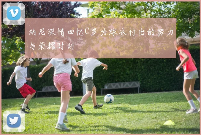 纳尼深情回忆C罗为球衣付出的努力与荣耀时刻