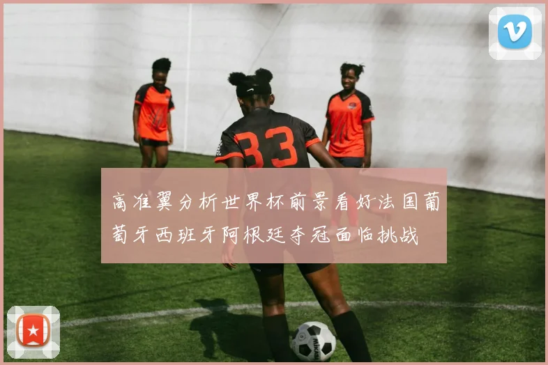 高准翼分析世界杯前景看好法国葡萄牙西班牙阿根廷夺冠面临挑战
