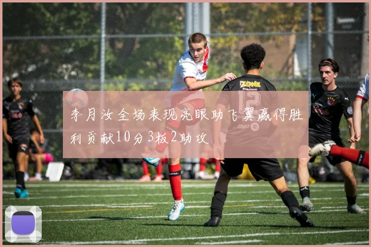 李月汝全场表现亮眼助飞翼赢得胜利贡献10分3板2助攻