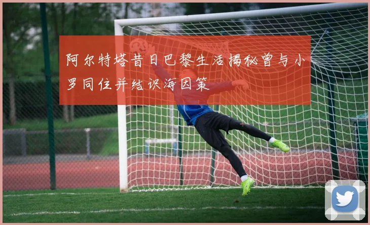 阿尔特塔昔日巴黎生活揭秘曾与小罗同住并结识海因策