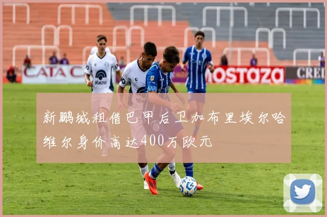 新鹏城租借巴甲后卫加布里埃尔哈维尔身价高达400万欧元