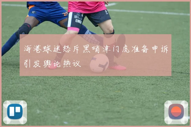 海港球迷怒斥黑哨津门虎准备申诉引发舆论热议